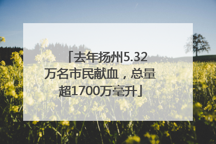去年扬州5.32万名市民献血，总量超1700万毫升